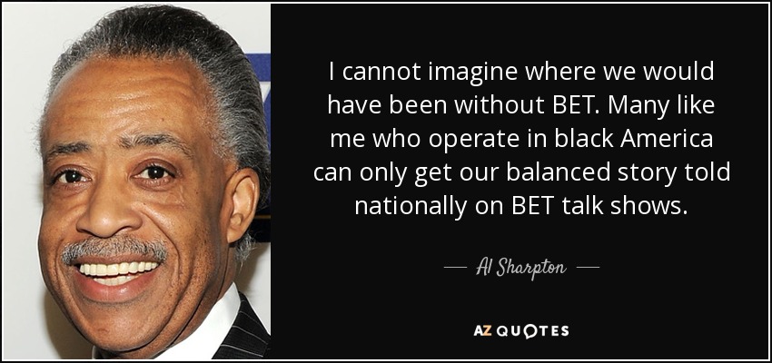 I cannot imagine where we would have been without BET. Many like me who operate in black America can only get our balanced story told nationally on BET talk shows. - Al Sharpton