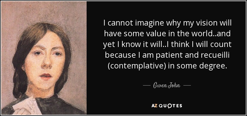 I cannot imagine why my vision will have some value in the world..and yet I know it will..I think I will count because I am patient and recueilli (contemplative) in some degree. - Gwen John