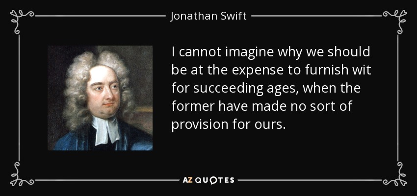I cannot imagine why we should be at the expense to furnish wit for succeeding ages, when the former have made no sort of provision for ours. - Jonathan Swift
