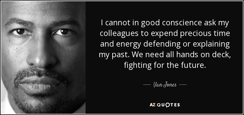 I cannot in good conscience ask my colleagues to expend precious time and energy defending or explaining my past. We need all hands on deck, fighting for the future. - Van Jones