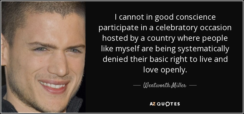 I cannot in good conscience participate in a celebratory occasion hosted by a country where people like myself are being systematically denied their basic right to live and love openly. - Wentworth Miller