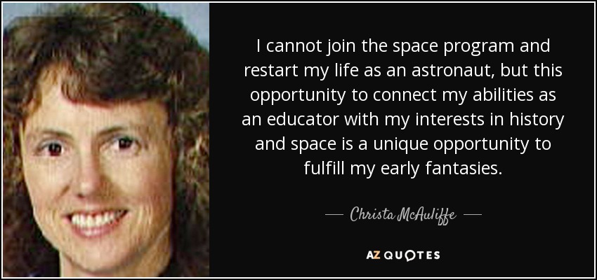 I cannot join the space program and restart my life as an astronaut, but this opportunity to connect my abilities as an educator with my interests in history and space is a unique opportunity to fulfill my early fantasies. - Christa McAuliffe