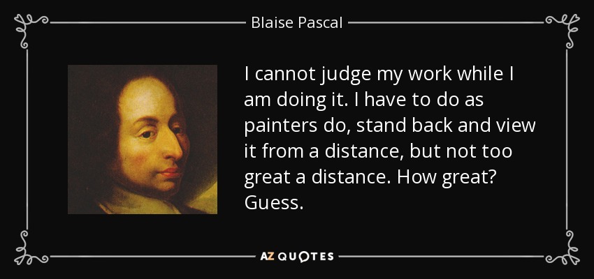 I cannot judge my work while I am doing it. I have to do as painters do, stand back and view it from a distance, but not too great a distance. How great? Guess. - Blaise Pascal
