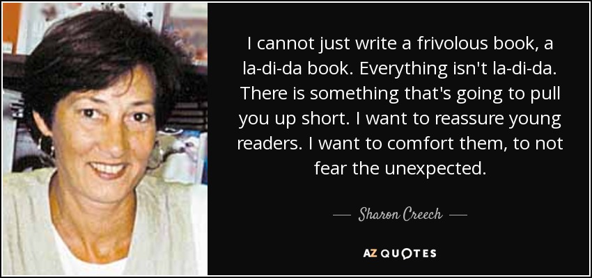 I cannot just write a frivolous book, a la-di-da book. Everything isn't la-di-da. There is something that's going to pull you up short. I want to reassure young readers. I want to comfort them, to not fear the unexpected. - Sharon Creech