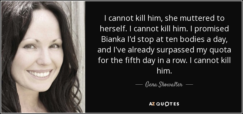 I cannot kill him, she muttered to herself. I cannot kill him. I promised Bianka I'd stop at ten bodies a day, and I've already surpassed my quota for the fifth day in a row. I cannot kill him. - Gena Showalter