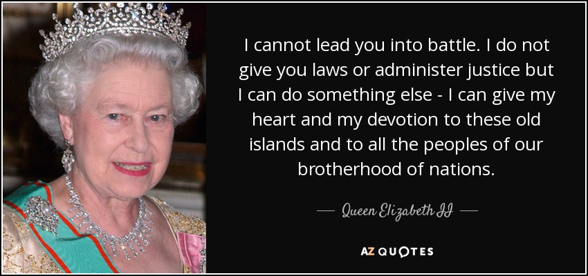 I cannot lead you into battle. I do not give you laws or administer justice but I can do something else - I can give my heart and my devotion to these old islands and to all the peoples of our brotherhood of nations. - Queen Elizabeth II