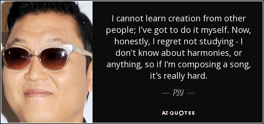 I cannot learn creation from other people; I've got to do it myself. Now, honestly, I regret not studying - I don't know about harmonies, or anything, so if I'm composing a song, it's really hard. - PSY