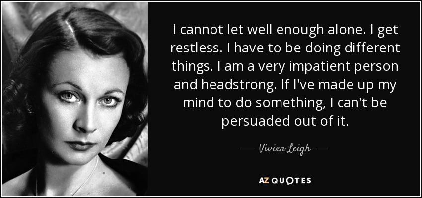 I cannot let well enough alone. I get restless. I have to be doing different things. I am a very impatient person and headstrong. If I've made up my mind to do something, I can't be persuaded out of it. - Vivien Leigh