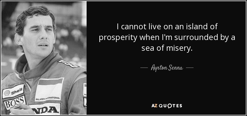 I cannot live on an island of prosperity when I'm surrounded by a sea of misery. - Ayrton Senna