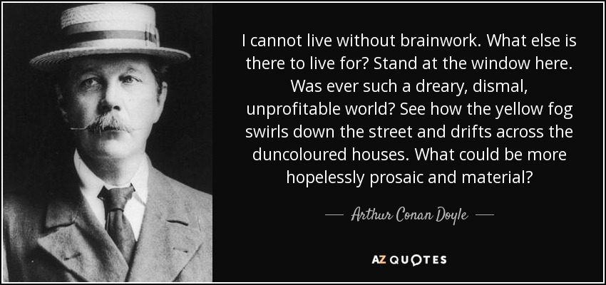 I cannot live without brainwork. What else is there to live for? Stand at the window here. Was ever such a dreary, dismal, unprofitable world? See how the yellow fog swirls down the street and drifts across the duncoloured houses. What could be more hopelessly prosaic and material? - Arthur Conan Doyle