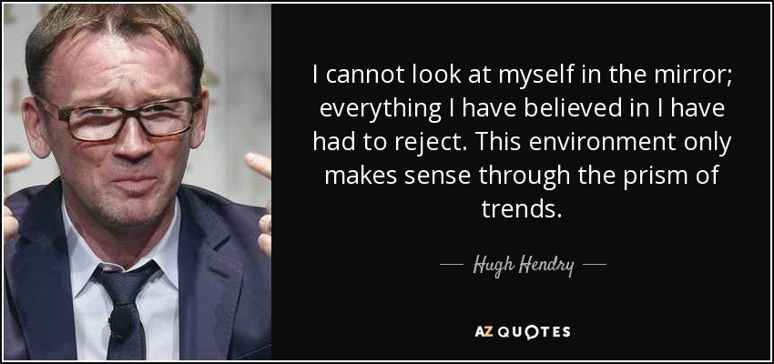 I cannot look at myself in the mirror; everything I have believed in I have had to reject. This environment only makes sense through the prism of trends. - Hugh Hendry