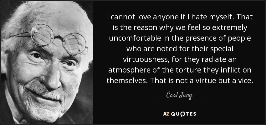 I cannot love anyone if I hate myself. That is the reason why we feel so extremely uncomfortable in the presence of people who are noted for their special virtuousness, for they radiate an atmosphere of the torture they inflict on themselves. That is not a virtue but a vice. - Carl Jung