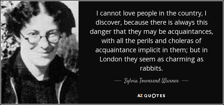 I cannot love people in the country, I discover, because there is always this danger that they may be acquaintances, with all the perils and choleras of acquaintance implicit in them; but in London they seem as charming as rabbits. - Sylvia Townsend Warner