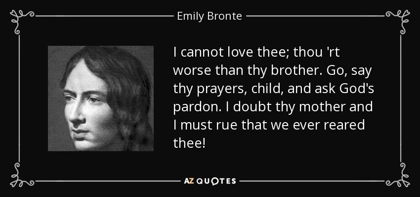 I cannot love thee; thou 'rt worse than thy brother. Go, say thy prayers, child, and ask God's pardon. I doubt thy mother and I must rue that we ever reared thee! - Emily Bronte