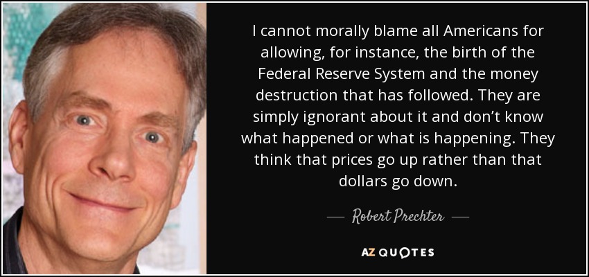 I cannot morally blame all Americans for allowing, for instance, the birth of the Federal Reserve System and the money destruction that has followed. They are simply ignorant about it and don’t know what happened or what is happening. They think that prices go up rather than that dollars go down. - Robert Prechter