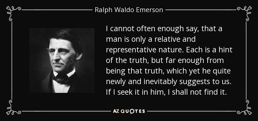 I cannot often enough say, that a man is only a relative and representative nature. Each is a hint of the truth, but far enough from being that truth, which yet he quite newly and inevitably suggests to us. If I seek it in him, I shall not find it. - Ralph Waldo Emerson