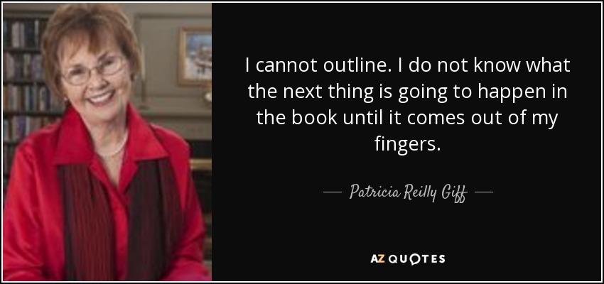 I cannot outline. I do not know what the next thing is going to happen in the book until it comes out of my fingers. - Patricia Reilly Giff