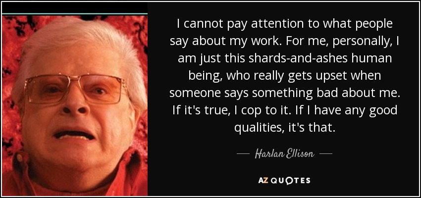 I cannot pay attention to what people say about my work. For me, personally, I am just this shards-and-ashes human being, who really gets upset when someone says something bad about me. If it's true, I cop to it. If I have any good qualities, it's that. - Harlan Ellison