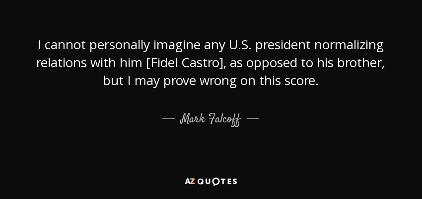 I cannot personally imagine any U.S. president normalizing relations with him [Fidel Castro], as opposed to his brother, but I may prove wrong on this score. - Mark Falcoff