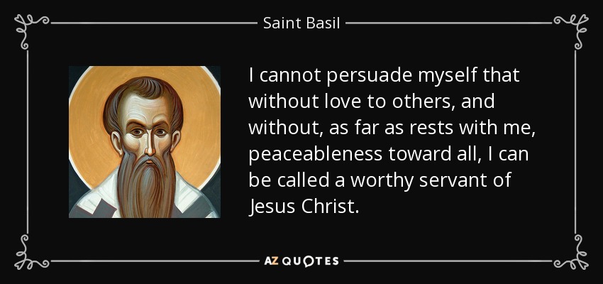 I cannot persuade myself that without love to others, and without, as far as rests with me, peaceableness toward all, I can be called a worthy servant of Jesus Christ. - Saint Basil