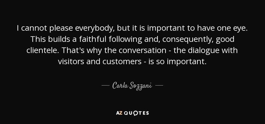 I cannot please everybody, but it is important to have one eye. This builds a faithful following and, consequently, good clientele. That's why the conversation - the dialogue with visitors and customers - is so important. - Carla Sozzani