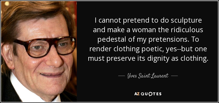 I cannot pretend to do sculpture and make a woman the ridiculous pedestal of my pretensions. To render clothing poetic, yes--but one must preserve its dignity as clothing. - Yves Saint Laurent