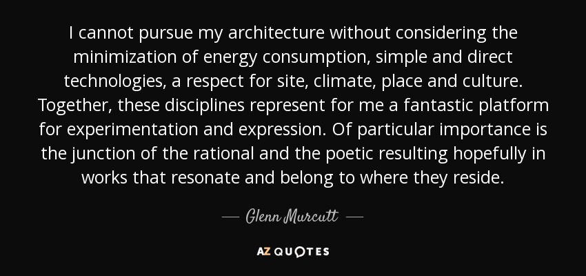 I cannot pursue my architecture without considering the minimization of energy consumption, simple and direct technologies, a respect for site, climate, place and culture. Together, these disciplines represent for me a fantastic platform for experimentation and expression. Of particular importance is the junction of the rational and the poetic resulting hopefully in works that resonate and belong to where they reside. - Glenn Murcutt