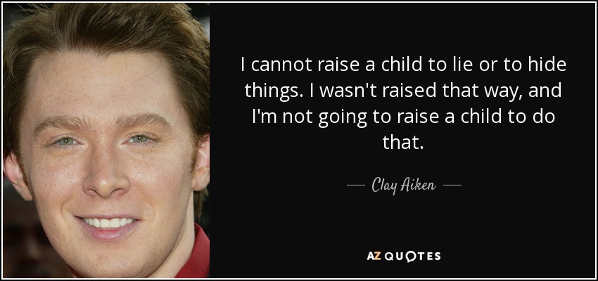 I cannot raise a child to lie or to hide things. I wasn't raised that way, and I'm not going to raise a child to do that. - Clay Aiken