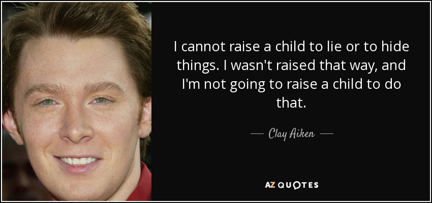 I cannot raise a child to lie or to hide things. I wasn't raised that way, and I'm not going to raise a child to do that. - Clay Aiken