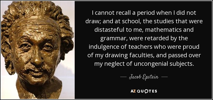 I cannot recall a period when I did not draw; and at school, the studies that were distasteful to me, mathematics and grammar , were retarded by the indulgence of teachers who were proud of my drawing faculties, and passed over my neglect of uncongenial subjects. - Jacob Epstein
