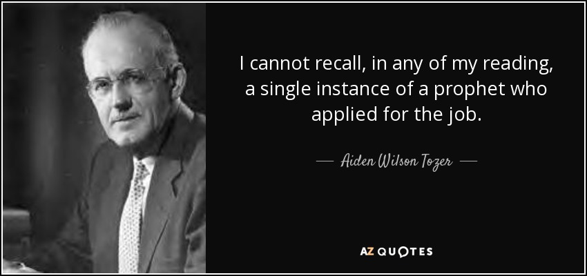 I cannot recall, in any of my reading, a single instance of a prophet who applied for the job. - Aiden Wilson Tozer