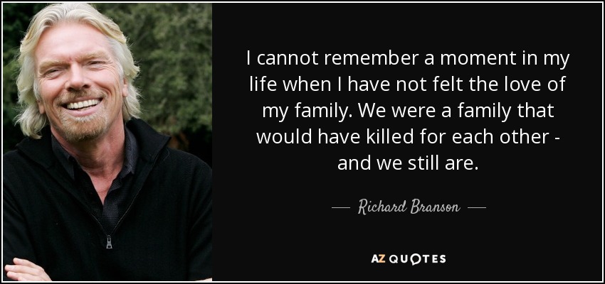 I cannot remember a moment in my life when I have not felt the love of my family. We were a family that would have killed for each other - and we still are. - Richard Branson
