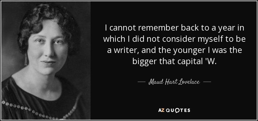 I cannot remember back to a year in which I did not consider myself to be a writer, and the younger I was the bigger that capital 'W. - Maud Hart Lovelace