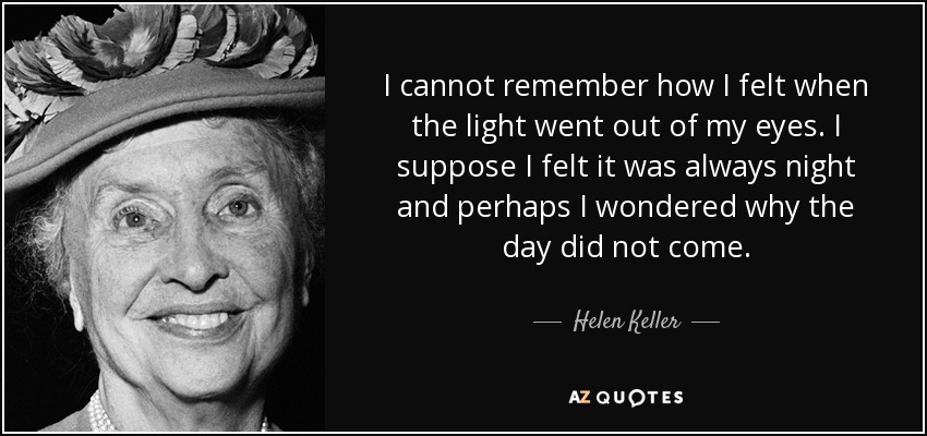 I cannot remember how I felt when the light went out of my eyes. I suppose I felt it was always night and perhaps I wondered why the day did not come. - Helen Keller