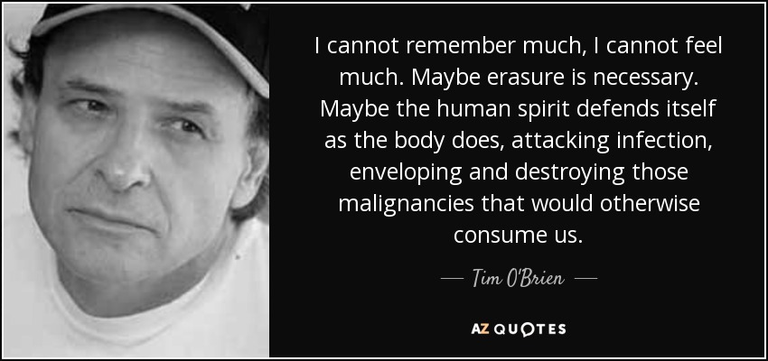 I cannot remember much, I cannot feel much. Maybe erasure is necessary. Maybe the human spirit defends itself as the body does, attacking infection, enveloping and destroying those malignancies that would otherwise consume us. - Tim O'Brien