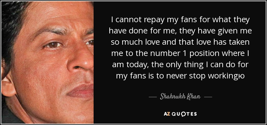 I cannot repay my fans for what they have done for me, they have given me so much love and that love has taken me to the number 1 position where I am today, the only thing I can do for my fans is to never stop workingю - Shahrukh Khan