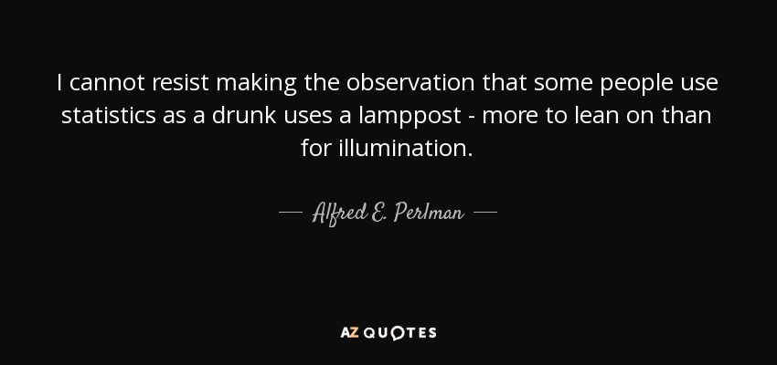 I cannot resist making the observation that some people use statistics as a drunk uses a lamppost - more to lean on than for illumination. - Alfred E. Perlman