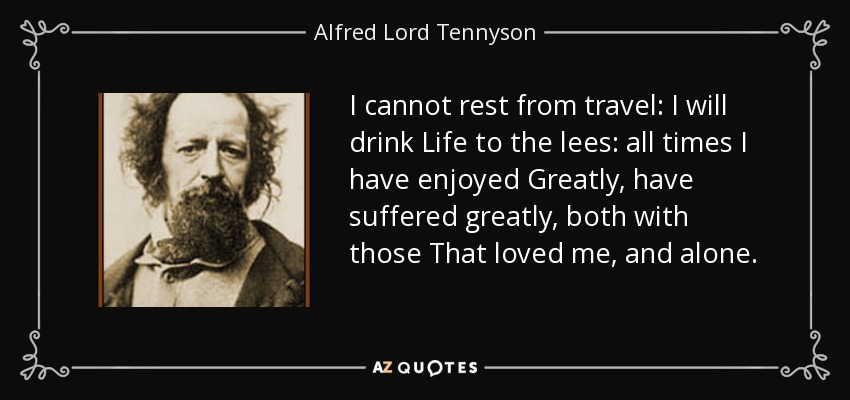 I cannot rest from travel: I will drink Life to the lees: all times I have enjoyed Greatly, have suffered greatly, both with those That loved me, and alone. - Alfred Lord Tennyson