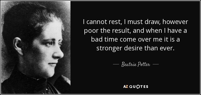 I cannot rest, I must draw, however poor the result, and when I have a bad time come over me it is a stronger desire than ever. - Beatrix Potter