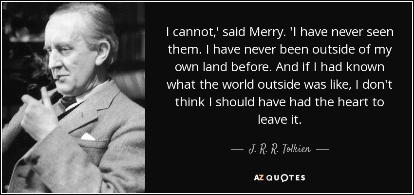 I cannot,' said Merry. 'I have never seen them. I have never been outside of my own land before. And if I had known what the world outside was like, I don't think I should have had the heart to leave it. - J. R. R. Tolkien