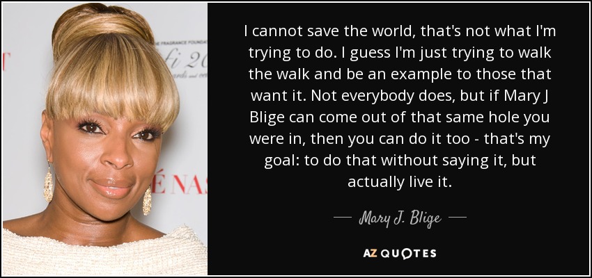 I cannot save the world, that's not what I'm trying to do. I guess I'm just trying to walk the walk and be an example to those that want it. Not everybody does, but if Mary J Blige can come out of that same hole you were in, then you can do it too - that's my goal: to do that without saying it, but actually live it. - Mary J. Blige