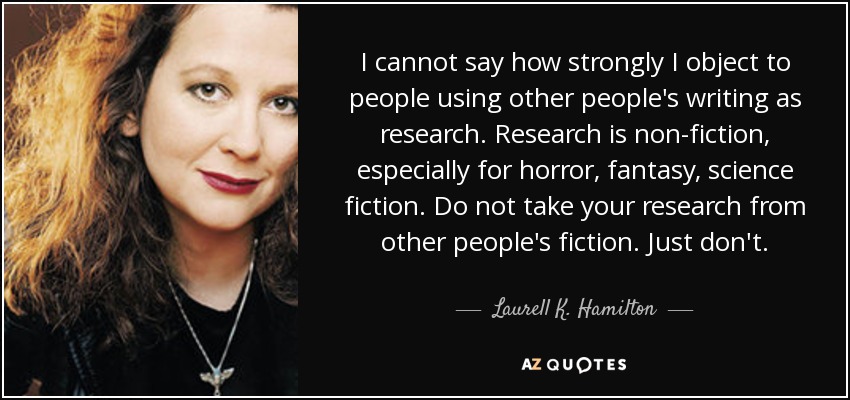 I cannot say how strongly I object to people using other people's writing as research. Research is non-fiction, especially for horror, fantasy, science fiction. Do not take your research from other people's fiction. Just don't. - Laurell K. Hamilton