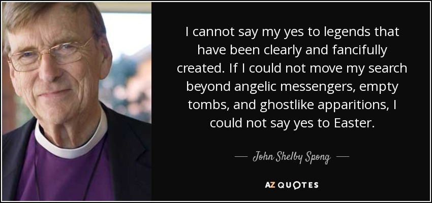 I cannot say my yes to legends that have been clearly and fancifully created. If I could not move my search beyond angelic messengers, empty tombs, and ghostlike apparitions, I could not say yes to Easter. - John Shelby Spong