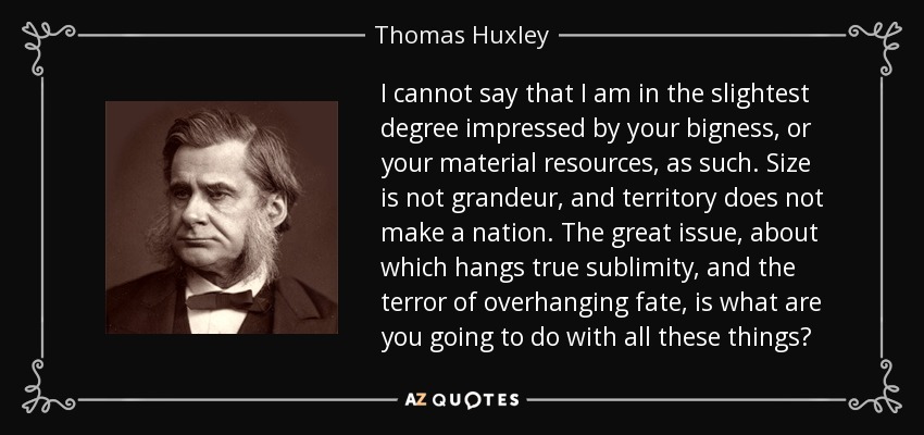 I cannot say that I am in the slightest degree impressed by your bigness, or your material resources, as such. Size is not grandeur, and territory does not make a nation. The great issue, about which hangs true sublimity, and the terror of overhanging fate, is what are you going to do with all these things? - Thomas Huxley