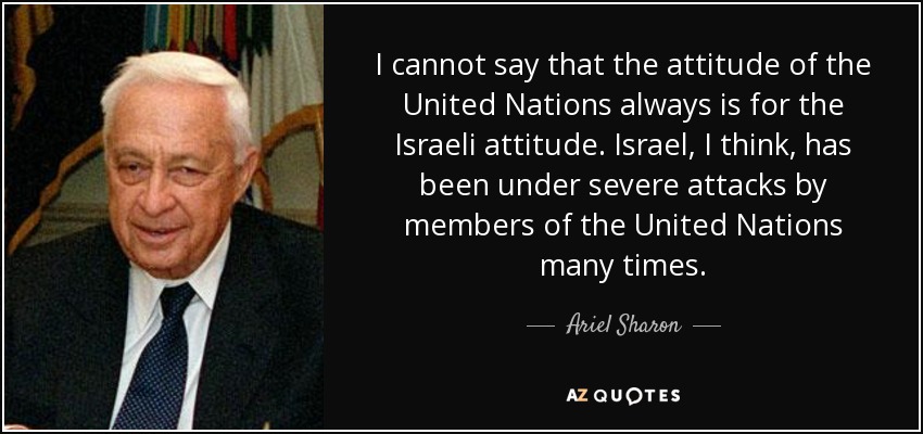 I cannot say that the attitude of the United Nations always is for the Israeli attitude. Israel, I think, has been under severe attacks by members of the United Nations many times. - Ariel Sharon