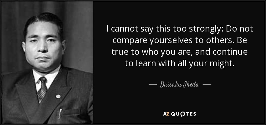 I cannot say this too strongly: Do not compare yourselves to others. Be true to who you are, and continue to learn with all your might. - Daisaku Ikeda