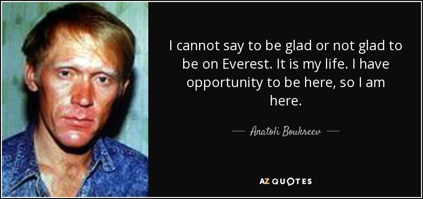 I cannot say to be glad or not glad to be on Everest. It is my life. I have opportunity to be here, so I am here. - Anatoli Boukreev