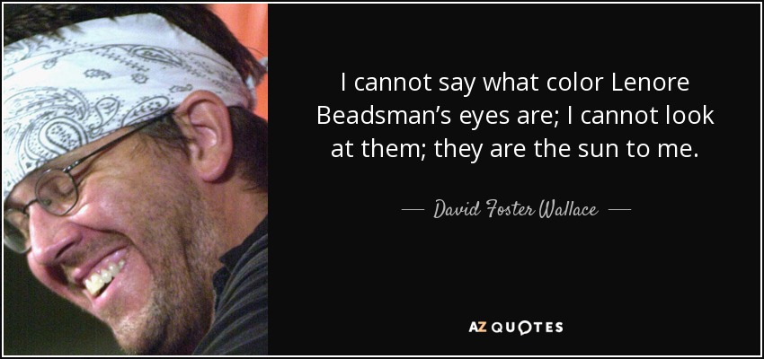 I cannot say what color Lenore Beadsman’s eyes are; I cannot look at them; they are the sun to me. - David Foster Wallace