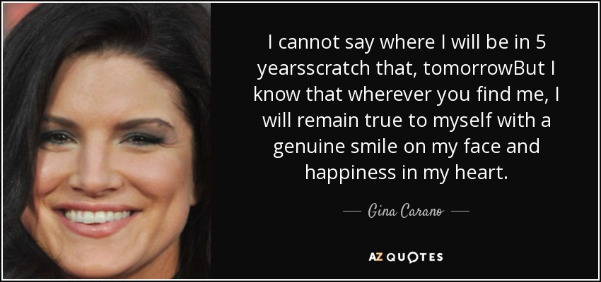 I cannot say where I will be in 5 yearsscratch that, tomorrowBut I know that wherever you find me, I will remain true to myself with a genuine smile on my face and happiness in my heart. - Gina Carano