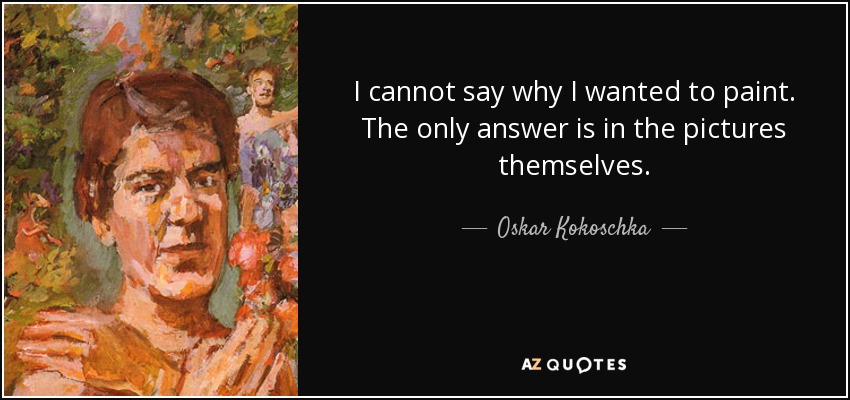 I cannot say why I wanted to paint. The only answer is in the pictures themselves. - Oskar Kokoschka